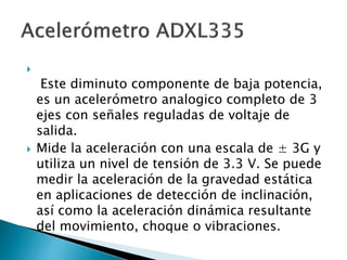 
Este diminuto componente de baja potencia,
es un acelerómetro analogico completo de 3
ejes con señales reguladas de voltaje de
salida.
 Mide la aceleración con una escala de ± 3G y
utiliza un nivel de tensión de 3.3 V. Se puede
medir la aceleración de la gravedad estática
en aplicaciones de detección de inclinación,
así como la aceleración dinámica resultante
del movimiento, choque o vibraciones.
 