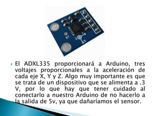  El ADXL335 proporcionará a Arduino, tres
voltajes proporcionales a la aceleración de
cada eje X, Y y Z. Algo muy importante es que
se trata de un dispositivo que se alimenta a .3
V, por lo que hay que tener cuidado al
conectarlo a nuestro Arduino de no hacerlo a
la salida de 5v, ya que dañaríamos el sensor.
 