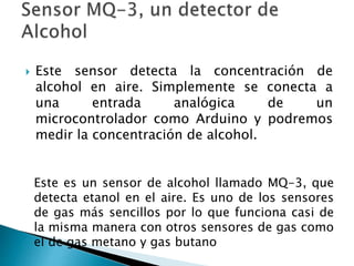  Este sensor detecta la concentración de
alcohol en aire. Simplemente se conecta a
una entrada analógica de un
microcontrolador como Arduino y podremos
medir la concentración de alcohol.
Este es un sensor de alcohol llamado MQ-3, que
detecta etanol en el aire. Es uno de los sensores
de gas más sencillos por lo que funciona casi de
la misma manera con otros sensores de gas como
el de gas metano y gas butano
 