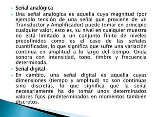  Señal analógica
 Una señal analógica es aquella cuya magnitud (por
ejemplo tensión de una señal que proviene de un
Transductor y Amplificador) puede tomar en principio
cualquier valor, esto es, su nivel en cualquier muestra
no está limitado a un conjunto finito de niveles
predefinidos como es el caso de las señales
cuantificadas, lo que significa que sufre una variación
continua en amplitud a lo largo del tiempo. Onda
sonora con intensidad, tono, timbre y frecuencia
determinada.
 Señal digital
 En cambio, una señal digital es aquella cuyas
dimensiones (tiempo y amplitud) no son continuas
sino discretas, lo que significa que la señal
necesariamente ha de tomar unos determinados
valores fijos predeterminados en momentos también
discretos.
 