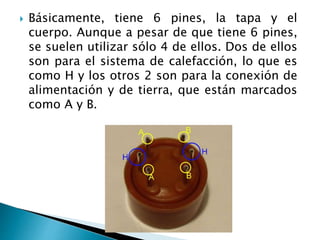 Básicamente, tiene 6 pines, la tapa y el
cuerpo. Aunque a pesar de que tiene 6 pines,
se suelen utilizar sólo 4 de ellos. Dos de ellos
son para el sistema de calefacción, lo que es
como H y los otros 2 son para la conexión de
alimentación y de tierra, que están marcados
como A y B.
 