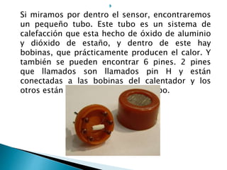 
Si miramos por dentro el sensor, encontraremos
un pequeño tubo. Este tubo es un sistema de
calefacción que esta hecho de óxido de aluminio
y dióxido de estaño, y dentro de este hay
bobinas, que prácticamente producen el calor. Y
también se pueden encontrar 6 pines. 2 pines
que llamados son llamados pin H y están
conectadas a las bobinas del calentador y los
otros están conectados directo al tubo.
 