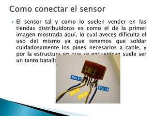  El sensor tal y como lo suelen vender en las
tiendas distribuidoras es como el de la primer
imagen mostrada aquí, lo cual aveces dificulta el
uso del mismo ya que tenemos que soldar
cuidadosamente los pines necesarios a cable, y
por la estructura en que se encuentran suele ser
un tanto batalloso.
 