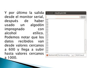 Y por último la salida
desde el monitor serial,
después de haber
usado un algodón
impregnado con
alcohol etílico.
Podemos notar que los
datos recibidos van
desde valores cercanos
a 600 y llega a subir
hasta valores cercanos
a 1000.
 