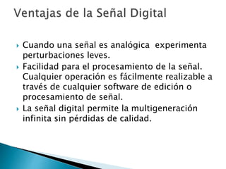  Cuando una señal es analógica experimenta
perturbaciones leves.
 Facilidad para el procesamiento de la señal.
Cualquier operación es fácilmente realizable a
través de cualquier software de edición o
procesamiento de señal.
 La señal digital permite la multigeneración
infinita sin pérdidas de calidad.
 