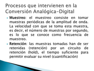  Muestreo: el muestreo consiste en tomar
muestras periódicas de la amplitud de onda.
La velocidad con que se toma esta muestra,
es decir, el número de muestras por segundo,
es lo que se conoce como frecuencia de
muestreo.
 Retención: las muestras tomadas han de ser
retenidas (retención) por un circuito de
retención (hold), el tiempo suficiente para
permitir evaluar su nivel (cuantificación)
 
