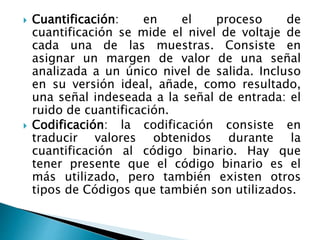 Cuantificación: en el proceso de
cuantificación se mide el nivel de voltaje de
cada una de las muestras. Consiste en
asignar un margen de valor de una señal
analizada a un único nivel de salida. Incluso
en su versión ideal, añade, como resultado,
una señal indeseada a la señal de entrada: el
ruido de cuantificación.
 Codificación: la codificación consiste en
traducir valores obtenidos durante la
cuantificación al código binario. Hay que
tener presente que el código binario es el
más utilizado, pero también existen otros
tipos de Códigos que también son utilizados.
 