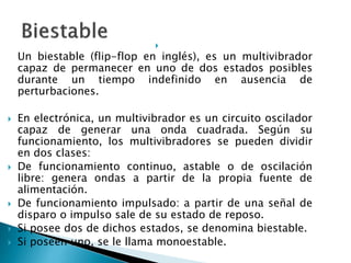
Un biestable (flip-flop en inglés), es un multivibrador
capaz de permanecer en uno de dos estados posibles
durante un tiempo indefinido en ausencia de
perturbaciones.
 En electrónica, un multivibrador es un circuito oscilador
capaz de generar una onda cuadrada. Según su
funcionamiento, los multivibradores se pueden dividir
en dos clases:
 De funcionamiento continuo, astable o de oscilación
libre: genera ondas a partir de la propia fuente de
alimentación.
 De funcionamiento impulsado: a partir de una señal de
disparo o impulso sale de su estado de reposo.
 Si posee dos de dichos estados, se denomina biestable.
 Si poseen uno, se le llama monoestable.
 
