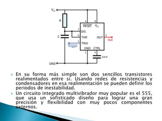  En su forma más simple son dos sencillos transistores
realimentados entre sí. Usando redes de resistencias y
condensadores en esa realimentación se pueden definir los
periodos de inestabilidad.
 Un circuito integrado multivibrador muy popular es el 555,
que usa un sofisticado diseño para lograr una gran
precisión y flexibilidad con muy pocos componentes
externos.
 