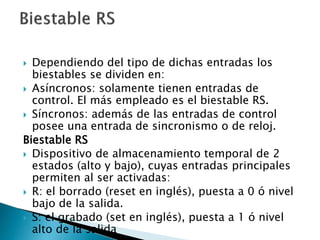  Dependiendo del tipo de dichas entradas los
biestables se dividen en:
 Asíncronos: solamente tienen entradas de
control. El más empleado es el biestable RS.
 Síncronos: además de las entradas de control
posee una entrada de sincronismo o de reloj.
Biestable RS
 Dispositivo de almacenamiento temporal de 2
estados (alto y bajo), cuyas entradas principales
permiten al ser activadas:
 R: el borrado (reset en inglés), puesta a 0 ó nivel
bajo de la salida.
 S: el grabado (set en inglés), puesta a 1 ó nivel
alto de la salida
 