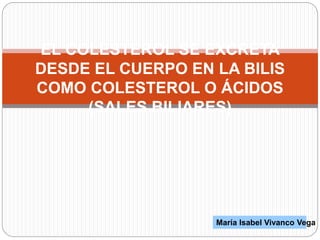 EL COLESTEROL SE EXCRETA
DESDE EL CUERPO EN LA BILIS
COMO COLESTEROL O ÁCIDOS
(SALES BILIARES)
María Isabel Vivanco Vega
 