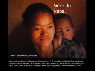 Mère du
                                                    Népal




  Photo Cecilia Conilleau, Avril 2010


Une mère au Népal fait beaucoup d’enfants : 6, 7, 8, dont la moitié peut-être survivront.
Suspendus dans leur dos, leurs enfants sont leur fardeau et l’espérance d’un soutien pour
leurs vieux jours. C’est aussi un espoir diffus de changement, le mouvement de la vie.
 