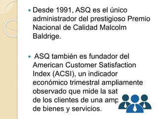  Desde 1991, ASQ es el único
administrador del prestigioso Premio
Nacional de Calidad Malcolm
Baldrige.
 ASQ también es fundador del
American Customer Satisfaction
Index (ACSI), un indicador
económico trimestral ampliamente
observado que mide la satisfacción
de los clientes de una amplia gama
de bienes y servicios.
 