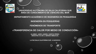 UNIVERSIDAD AUTÓNOMA DE BAJA CALIFORNIA SUR
ÁREA DE CONOCIMIENTO DE CIENCIAS DEL MAR
DEPARTAMENTO ACADÉMICO DE INGENIERÍA EN PESQUERÍAS
INGENIERÍA EN PESQUERÍAS
FENÓMENOS DE TRANSPORTE
«TRANSFERENCIA DE CALOR POR MEDIO DE CONDUCCIÓN»
ALUMNO: JAIRO JASSIEL GARCÍA PÉREZ.
MAESTRO: M. EN C. SERGIO AMEZCUA.
LA PAZ BAJA CALIFORNIA SUR A 04/05/2016
 