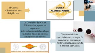 La Comisión del Codex
Alimentarius, que es un
organismo
intergubernamental en el que
todos los países miembros
tienen derecho de voto.
El Codex
Alimentarius está
dirigido por
Varios comités de
especialistas se encargan de
redactar las normas que,
posteriormente, aprobará la
Comisión del Codex
 
