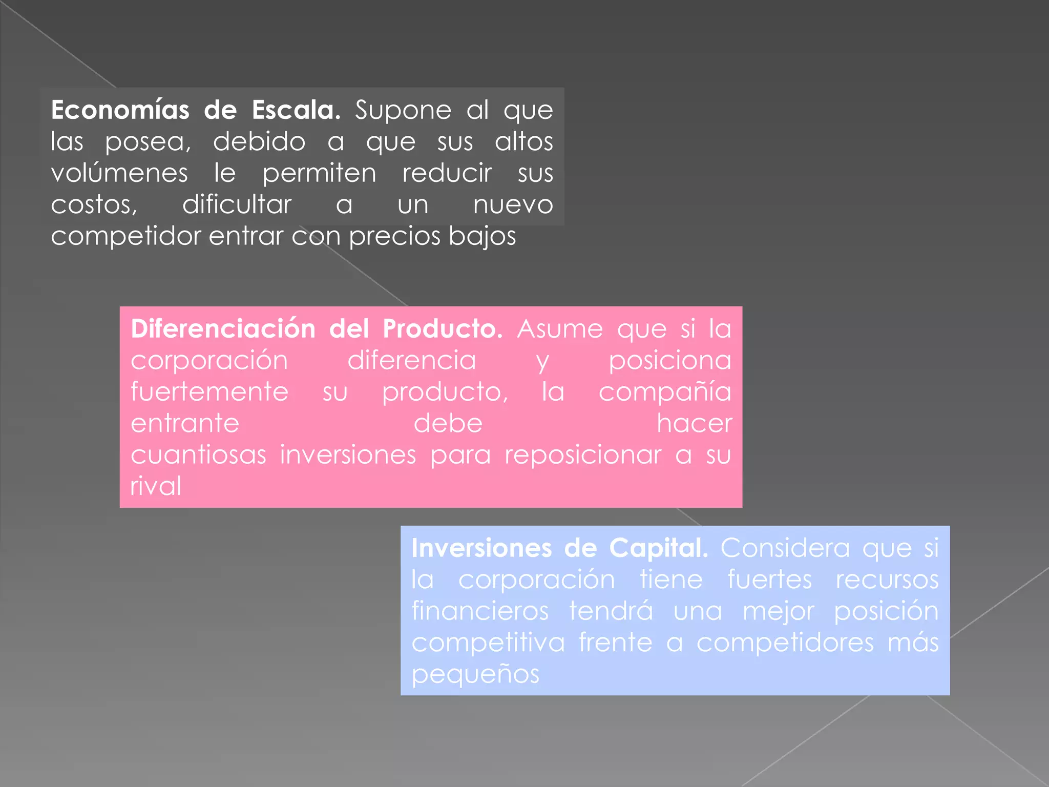 Economías de Escala. Supone al que
las posea, debido a que sus altos
volúmenes le permiten reducir sus
costos,  dificultar  a   un    nuevo
competidor entrar con precios bajos


     Diferenciación del Producto. Asume que si la
     corporación      diferencia   y     posiciona
     fuertemente su producto, la compañía
     entrante               debe             hacer
     cuantiosas inversiones para reposicionar a su
     rival

                         Inversiones de Capital. Considera que si
                         la corporación tiene fuertes recursos
                         financieros tendrá una mejor posición
                         competitiva frente a competidores más
                         pequeños
 
