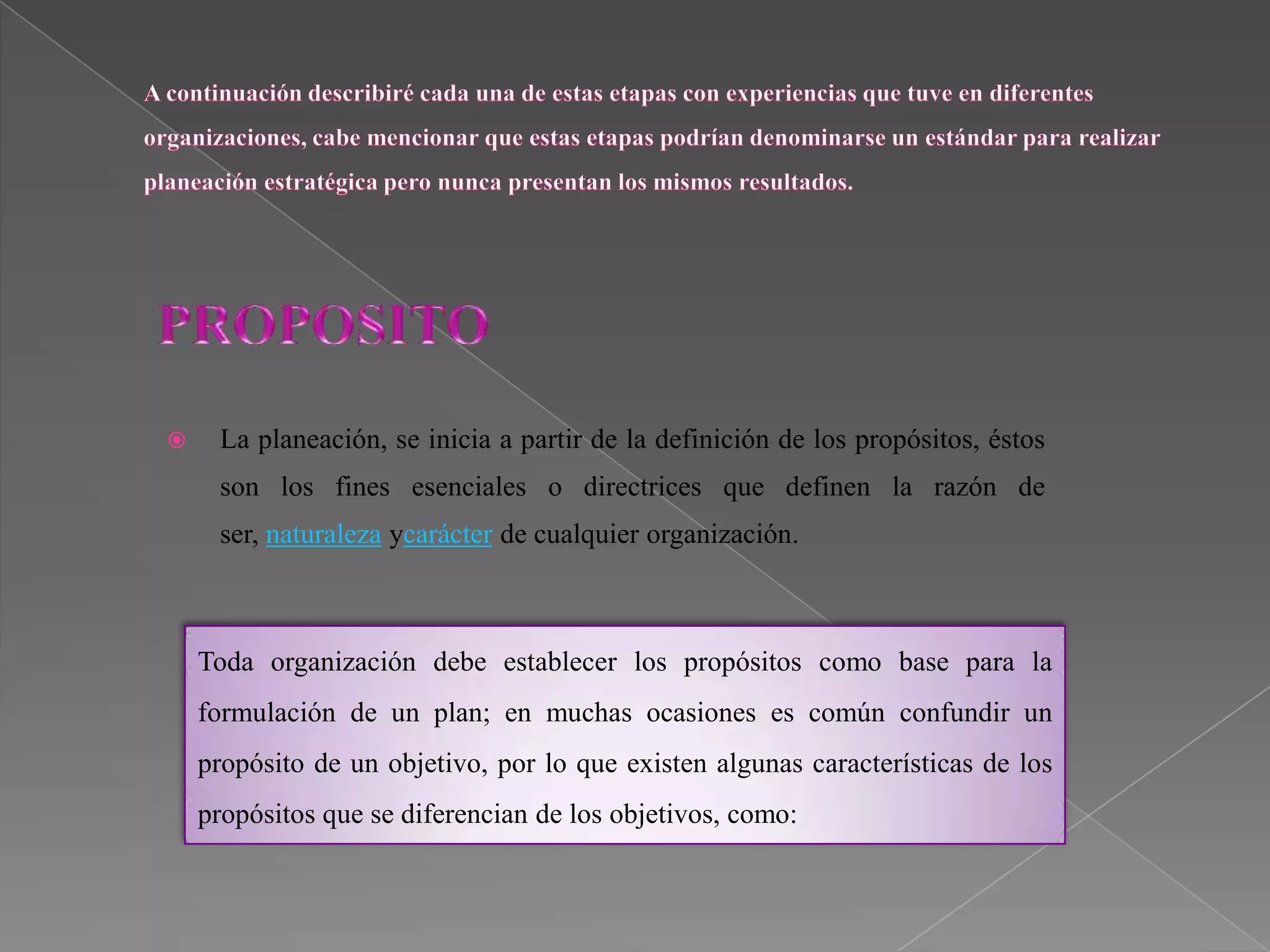     La planeación, se inicia a partir de la definición de los propósitos, éstos
     son los fines esenciales o directrices que definen la razón de
     ser, naturaleza ycarácter de cualquier organización.



    Toda organización debe establecer los propósitos como base para la
    formulación de un plan; en muchas ocasiones es común confundir un
    propósito de un objetivo, por lo que existen algunas características de los
    propósitos que se diferencian de los objetivos, como:
 