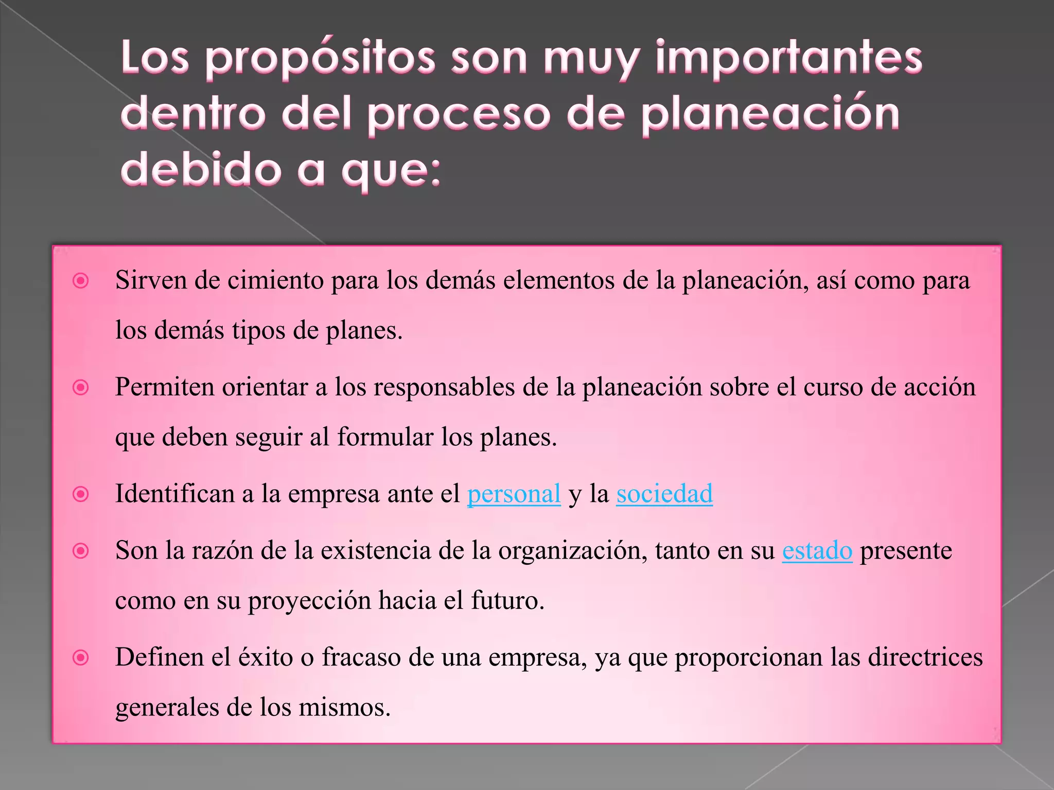    Sirven de cimiento para los demás elementos de la planeación, así como para
    los demás tipos de planes.

   Permiten orientar a los responsables de la planeación sobre el curso de acción
    que deben seguir al formular los planes.

   Identifican a la empresa ante el personal y la sociedad

   Son la razón de la existencia de la organización, tanto en su estado presente
    como en su proyección hacia el futuro.

   Definen el éxito o fracaso de una empresa, ya que proporcionan las directrices
    generales de los mismos.
 