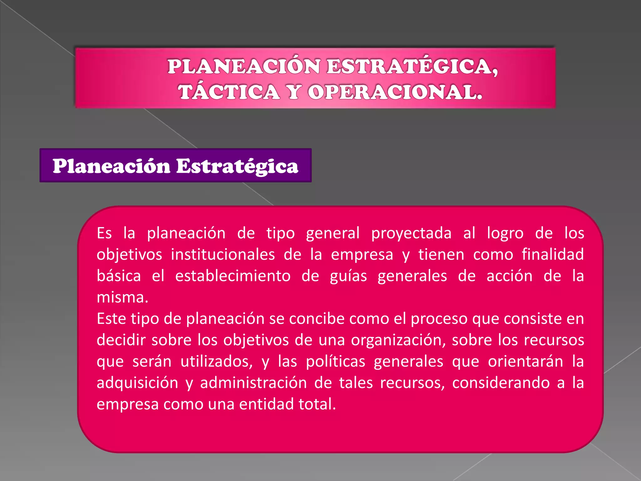 Planeación Estratégica


   Es la planeación de tipo general proyectada al logro de los
   objetivos institucionales de la empresa y tienen como finalidad
   básica el establecimiento de guías generales de acción de la
   misma.
   Este tipo de planeación se concibe como el proceso que consiste en
   decidir sobre los objetivos de una organización, sobre los recursos
   que serán utilizados, y las políticas generales que orientarán la
   adquisición y administración de tales recursos, considerando a la
   empresa como una entidad total.
 