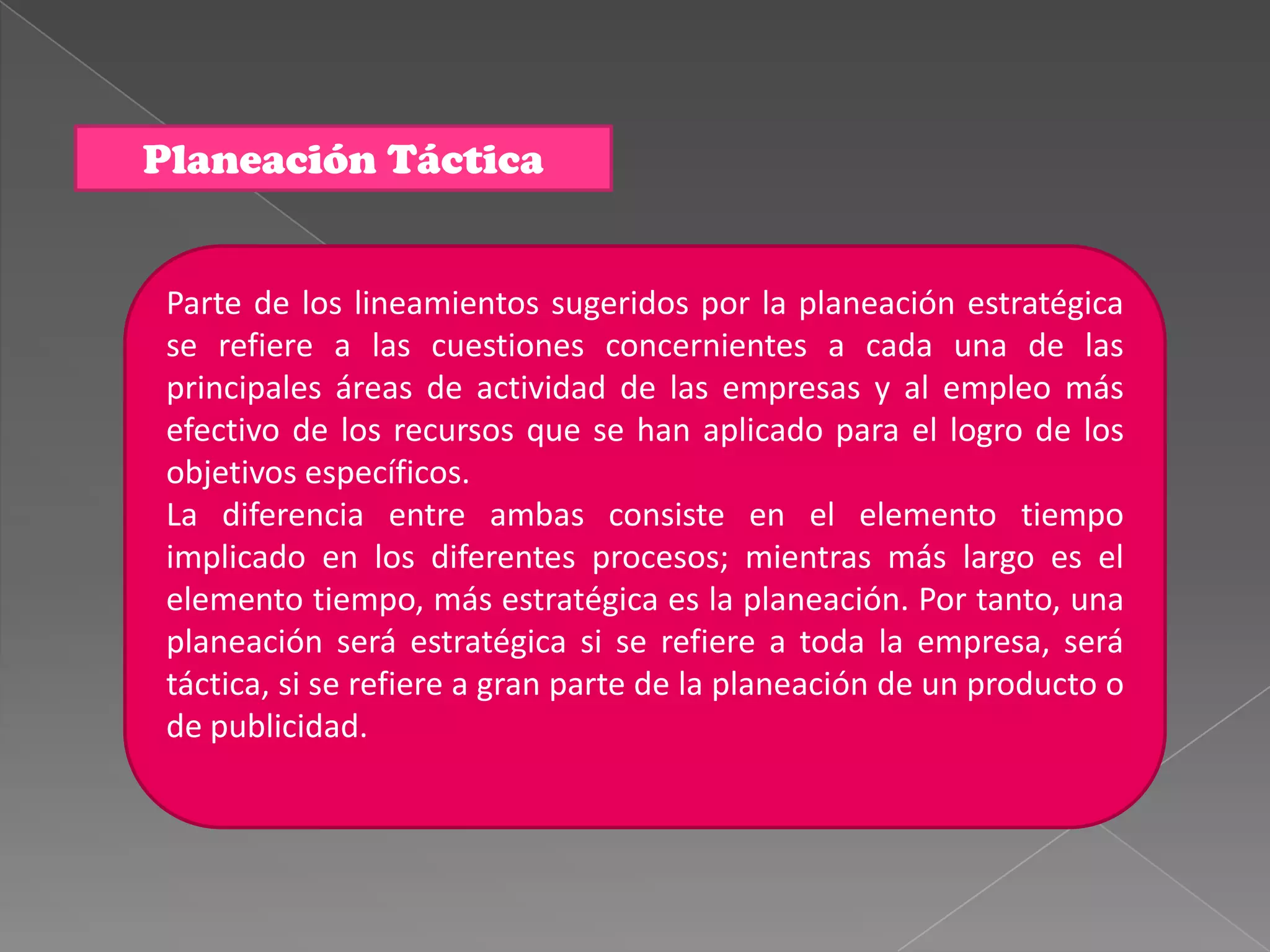 Planeación Táctica


 Parte de los lineamientos sugeridos por la planeación estratégica
 se refiere a las cuestiones concernientes a cada una de las
 principales áreas de actividad de las empresas y al empleo más
 efectivo de los recursos que se han aplicado para el logro de los
 objetivos específicos.
 La diferencia entre ambas consiste en el elemento tiempo
 implicado en los diferentes procesos; mientras más largo es el
 elemento tiempo, más estratégica es la planeación. Por tanto, una
 planeación será estratégica si se refiere a toda la empresa, será
 táctica, si se refiere a gran parte de la planeación de un producto o
 de publicidad.
 