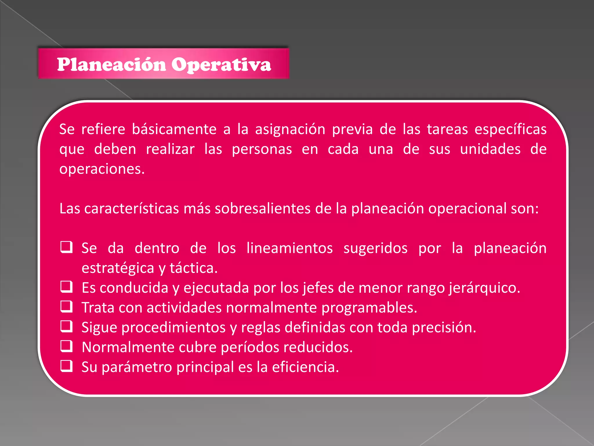 Planeación Operativa


Se refiere básicamente a la asignación previa de las tareas específicas
que deben realizar las personas en cada una de sus unidades de
operaciones.

Las características más sobresalientes de la planeación operacional son:

 Se da dentro de los lineamientos sugeridos por la planeación
  estratégica y táctica.
 Es conducida y ejecutada por los jefes de menor rango jerárquico.
 Trata con actividades normalmente programables.
 Sigue procedimientos y reglas definidas con toda precisión.
 Normalmente cubre períodos reducidos.
 Su parámetro principal es la eficiencia.
 