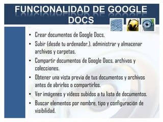 FUNCIONALIDAD DE GOOGLE
         DOCS
  • Crear documentos de Google Docs,
  • Subir (desde tu ordenador,), administrar y almacenar
    archivos y carpetas.
  • Compartir documentos de Google Docs, archivos y
    colecciones.
  • Obtener una vista previa de tus documentos y archivos
    antes de abrirlos o compartirlos.
  • Ver imágenes y vídeos subidos a tu lista de documentos.
  • Buscar elementos por nombre, tipo y configuración de
    visibilidad.
 