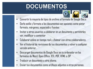 DOCUMENTOS

• Convertir la mayoría de tipos de archivo al formato de Google Doc.s
• Darle estilo y formato a los documentos con opciones como pintar
  formato, márgenes, espaciado y fuentes
• Invitar a otros usuarios a colaborar en un documento y permitirles
  ver, modificar o comentar
• Colaborar online en tiempo real y chatear con otros colaboradores.
• Ver el historial de revisiones de tus documentos y volver a cualquier
  versión anterior.
• Descargar documentos de Google Docs en tu ordenador en los
  formatos de Word, Open Office, RTF, PDF, HTML o ZIP
• Traducir un documento a otro idioma.
• Enviar tus documentos como archivos adjuntos a otras personas.
 