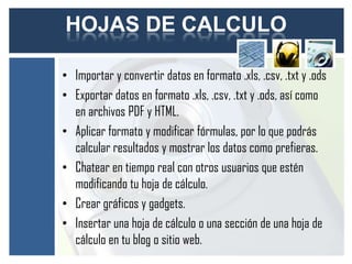 HOJAS DE CALCULO

• Importar y convertir datos en formato .xls, .csv, .txt y .ods
• Exportar datos en formato .xls, .csv, .txt y .ods, así como
  en archivos PDF y HTML.
• Aplicar formato y modificar fórmulas, por lo que podrás
  calcular resultados y mostrar los datos como prefieras.
• Chatear en tiempo real con otros usuarios que estén
  modificando tu hoja de cálculo.
• Crear gráficos y gadgets.
• Insertar una hoja de cálculo o una sección de una hoja de
  cálculo en tu blog o sitio web.
 