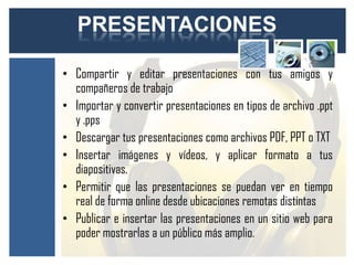 PRESENTACIONES

• Compartir y editar presentaciones con tus amigos y
  compañeros de trabajo
• Importar y convertir presentaciones en tipos de archivo .ppt
  y .pps
• Descargar tus presentaciones como archivos PDF, PPT o TXT
• Insertar imágenes y vídeos, y aplicar formato a tus
  diapositivas.
• Permitir que las presentaciones se puedan ver en tiempo
  real de forma online desde ubicaciones remotas distintas
• Publicar e insertar las presentaciones en un sitio web para
  poder mostrarlas a un público más amplio.
 