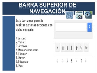 BARRA SUPERIOR DE
     NAVEGACIÓN
Esta barra nos permite
realizar distintas acciones con
dicho mensaje:

1. Buscar.
2. Volver.
3. Archivar.
4. Marcar como spam.
5. Eliminar.
6. Mover.
7. Etiquetas.
8. Más.
 