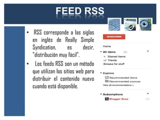FEED RSS

• RSS corresponde a las siglas
  en inglés de Really Simple
  Syndication,       es      decir,
  "distribución muy fácil".
• Los feeds RSS son un método
  que utilizan los sitios web para
  distribuir el contenido nuevo
  cuando está disponible.
 