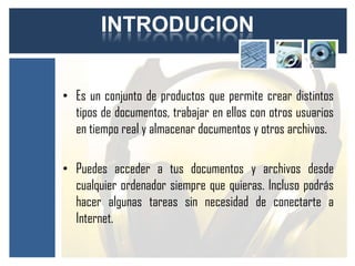 INTRODUCION


• Es un conjunto de productos que permite crear distintos
  tipos de documentos, trabajar en ellos con otros usuarios
  en tiempo real y almacenar documentos y otros archivos.

• Puedes acceder a tus documentos y archivos desde
  cualquier ordenador siempre que quieras. Incluso podrás
  hacer algunas tareas sin necesidad de conectarte a
  Internet.
 