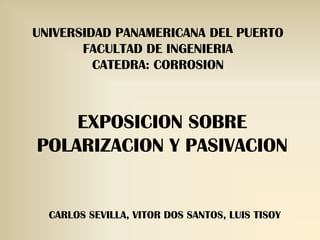 UNIVERSIDAD PANAMERICANA DEL PUERTO
       FACULTAD DE INGENIERIA
         CATEDRA: CORROSION



    EXPOSICION SOBRE
POLARIZACION Y PASIVACION


  CARLOS SEVILLA, VITOR DOS SANTOS, LUIS TISOY
 