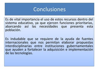Conclusiones
Es de vital importancia el uso de estos recursos dentro del
sistema educativo, ya que ejercen funciones prioritarias,
abarcando así las necesidades que presenta esta
población.

Es indudable que se requiere de la ayuda de fuentes
internacionales que nos permitan elaborar propuestas
interdisciplinarias entre instituciones gubernamentales
que ayuden a fortalecer la adquisición e implementación
de las tecnologías.
 
