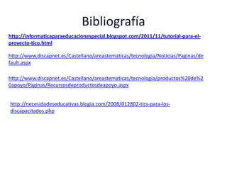 http://informaticaparaeducacionespecial.blogspot.com/2011/11/tutorial-para-el-
proyecto-tico.html

http://www.discapnet.es/Castellano/areastematicas/tecnologia/Noticias/Paginas/de
fault.aspx

http://www.discapnet.es/Castellano/areastematicas/tecnologia/productos%20de%2
0apoyo/Paginas/Recursosdeproductosdeapoyo.aspx


http://necesidadeseducativas.blogia.com/2008/012802-tics-para-los-
discapacitados.php
 