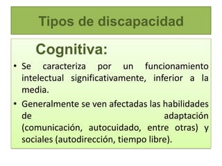 Tipos de discapacidad

     Cognitiva:
• Se caracteriza por un funcionamiento
  intelectual significativamente, inferior a la
  media.
• Generalmente se ven afectadas las habilidades
  de                                  adaptación
  (comunicación, autocuidado, entre otras) y
  sociales (autodirección, tiempo libre).
 