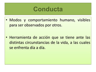 Conducta
• Modos y comportamiento humano, visibles
  para ser observados por otros.

• Herramienta de acción que se tiene ante las
  distintas circunstancias de la vida, a las cuales
  se enfrenta día a día.
 