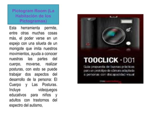 Pictogram Room (La
  Habitación de los
     Pictogramas)
Esta herramienta permite,
entre otras muchas cosas
más, el poder verse en un
espejo con una silueta de un
monigote que imita nuestros
movimientos, ayuda a conocer
nuestras las partes del
cuerpo, moverse, realizar
posturas, con esto se puede
trabajar dos aspectos del
desarrollo de la persona: El
Cuerpo y Las Posturas.
Incluye           videojuegos
educativos para niños y
adultos con trastornos del
espectro del autismo,
 