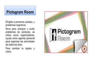 Pictogram Room

Dirigido a personas autistas, y
problemas cognitivos.
Sirve para anticipar y evitar
problemas de conducta, se
utiliza como organizadores,
ayuda como agenda personal
para organizar las actividades
de todos los días.
Para cambiar la rigidez y
rutina.
 