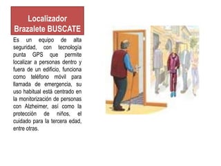 Localizador
Brazalete BUSCATE
Es un equipo de alta
seguridad, con tecnología
punta GPS que permite
localizar a personas dentro y
fuera de un edificio, funciona
como teléfono móvil para
llamada de emergencia, su
uso habitual está centrado en
la monitorización de personas
con Alzheimer, así como la
protección de niños, el
cuidado para la tercera edad,
entre otras.
 