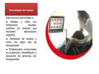 Tecnologías de Apoyo

Este servicio está dirigido a:
● Adultos y niños con
limitaciones           visuales,
auditivas y/o motoras, que
necesiten          estimulación
cognitiva.
● Familiares de adultos y
niños con algún tipo de
discapacidad
● Profesionales involucrados
en la atención, rehabilitación y
educación de personas con
discapacidad.
 