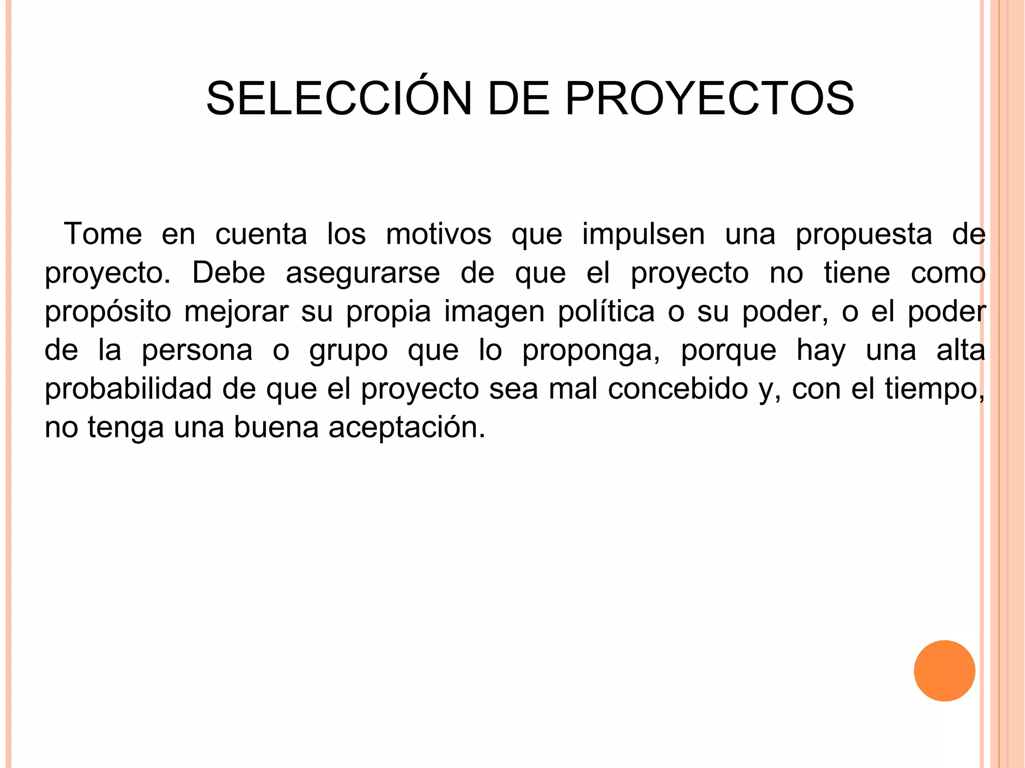 SELECCIÓN DE PROYECTOS Tome en cuenta los motivos que impulsen una propuesta de proyecto. Debe asegurarse de que el proyecto no tiene como propósito mejorar su propia imagen política o su poder, o el poder de la persona o grupo que lo proponga, porque hay una alta probabilidad de que el proyecto sea mal concebido y, con el tiempo, no tenga una buena aceptación. 