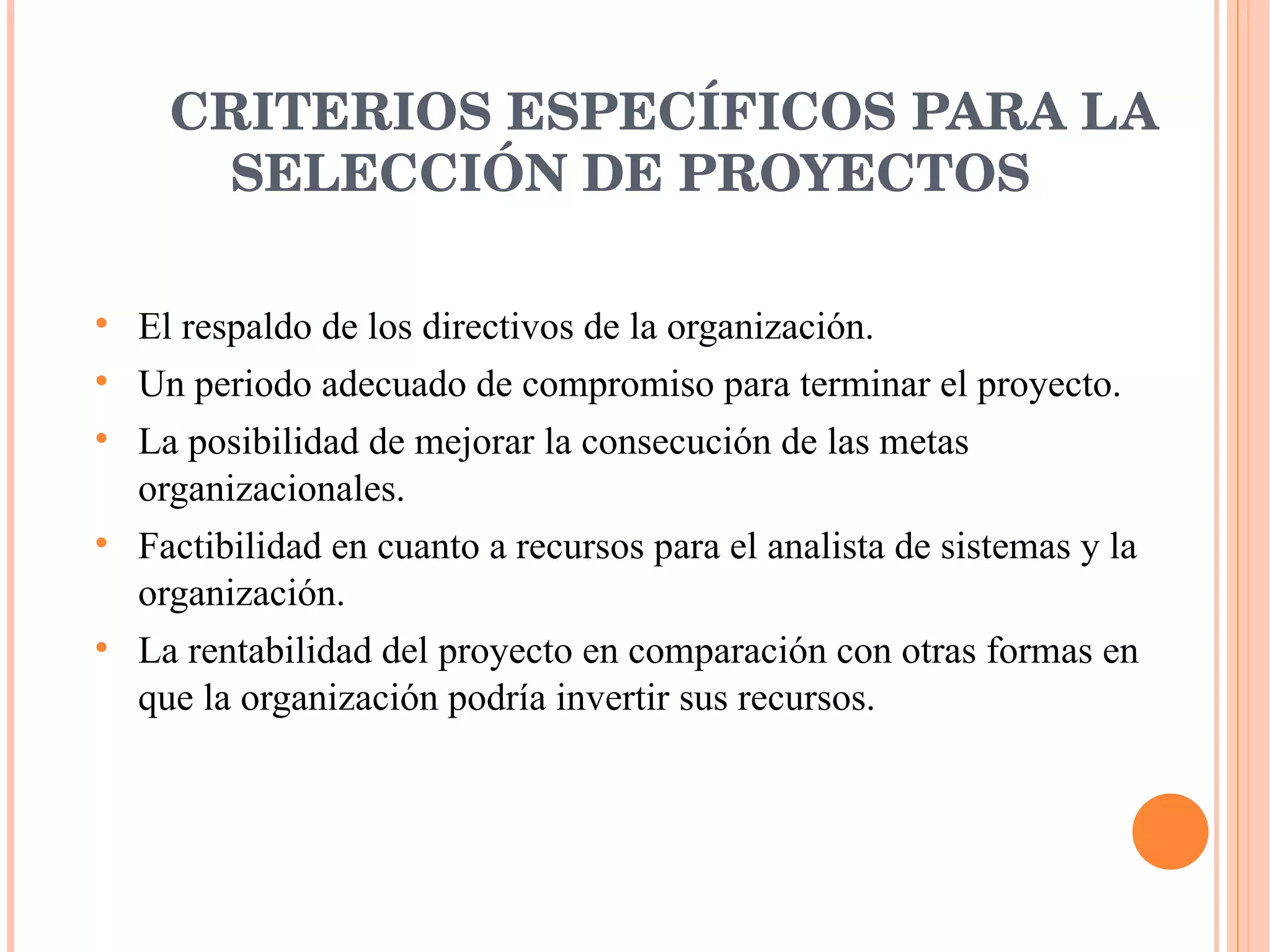 CRITERIOS ESPECÍFICOS PARA LA SELECCIÓN DE PROYECTOS El respaldo de los directivos de la organización. Un periodo adecuado de compromiso para terminar el proyecto. La posibilidad de mejorar la consecución de las metas organizacionales. Factibilidad en cuanto a recursos para el analista de sistemas y la organización. La rentabilidad del proyecto en comparación con otras formas en que la organización podría invertir sus recursos. 