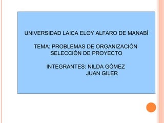 UNIVERSIDAD LAICA ELOY ALFARO DE MANABÍ TEMA: PROBLEMAS DE ORGANIZACIÓN  SELECCIÓN DE PROYECTO INTEGRANTES: NILDA GÓMEZ  JUAN GILER 
