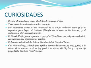 CURIOSIDADES
 Resulta alcanzada por rayos alrededor de 76 veces al año.
 Tiene una tolerancia a vientos de 420 km/h
 Los ascensores suben a una velocidad de 22 km/h tardando entre 58 y 61
  segundos para llegar al Lookout (Plataforma de observación interior) y al
  restaurante 360º, respectivamente.
 El Piso de Vidrio puede aguantar 2.919 kg/m² (600 libras por pulgada cuadrada),
  equivalentes a 14 hipopótamos adultos.
 Es la torre más alta de la Federación Mundial de Grandes Torres.
 Con vientos de 193,12 km/h (120 mph) la torre se balancea 1,07 m (3,5 pies) a la
  altura de la antena, 0,46 m (1,5 pies) a la altura del SkyPod y 22,9 cm (9
  pulgadas) a la altura Piso Principal.
 