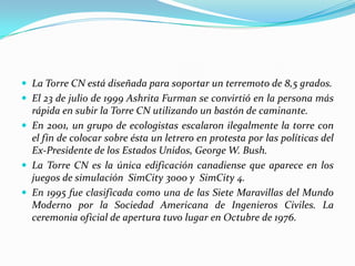  La Torre CN está diseñada para soportar un terremoto de 8,5 grados.
 El 23 de julio de 1999 Ashrita Furman se convirtió en la persona más
  rápida en subir la Torre CN utilizando un bastón de caminante.
 En 2001, un grupo de ecologistas escalaron ilegalmente la torre con
  el fin de colocar sobre ésta un letrero en protesta por las políticas del
  Ex-Presidente de los Estados Unidos, George W. Bush.
 La Torre CN es la única edificación canadiense que aparece en los
  juegos de simulación SimCity 3000 y SimCity 4.
 En 1995 fue clasificada como una de las Siete Maravillas del Mundo
  Moderno por la Sociedad Americana de Ingenieros Civiles. La
  ceremonia oficial de apertura tuvo lugar en Octubre de 1976.
 