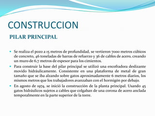CONSTRUCCION
PILAR PRINCIPAL

 Se realiza el pozo a 15 metros de profundidad, se vertieron 7000 metros cúbicos
  de concreto, 46 toneladas de barras de refuerzo y 36 de cables de acero, creando
  un muro de 6,7 metros de espesor para los cimientos.
 Para construir la base del pilar principal se utilizó una encofradora deslizante
  movido hidráulicamente. Consistente en una plataforma de metal de gran
  tamaño que se iba alzando sobre gatos aproximadamente 6 metros diarios, los
  mismos metros que los trabajadores avanzaban con el hormigón por debajo.
 En agosto de 1974, se inició la construcción de la planta principal. Usando 45
  gatos hidráulicos sujetos a cables que colgaban de una corona de acero anclada
  temporalmente en la parte superior de la torre.
 