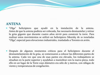ANTENA
 "Olga" helicóptero que ayudó en la instalación de la antena.
  Antes de que la antena pudiera ser colocada, fue necesario desmantelar y retirar
  la grúa gigante que durante cuatro años sirvió para construir la torre. Para
  realizar estos movimientos se utilizó un helicóptero Sikorsky de 10 toneladas
  “Olga”, especial para elevaciones industriales, trasladado a Toronto en avión.



 Después de algunos momentos críticos para el helicóptero durante el
  desmantelamiento de la grúa, se comenzaron a colocar las diferentes partes de
  la antena. Cada vez que una de esas partes era elevada, los trabajadores se
  situaban en la parte superior y ayudaban a maniobrar con la nueva pieza, todo
  ello en un lugar de la Torre cuyo diámetro era sólo de 5 metros, con ráfagas de
  viento y temperaturas de congelación.
 