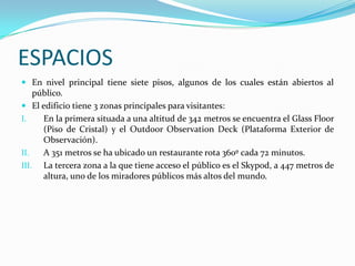 ESPACIOS
 En nivel principal tiene siete pisos, algunos de los cuales están abiertos al
    público.
 El edificio tiene 3 zonas principales para visitantes:
I.    En la primera situada a una altitud de 342 metros se encuentra el Glass Floor
      (Piso de Cristal) y el Outdoor Observation Deck (Plataforma Exterior de
      Observación).
II.   A 351 metros se ha ubicado un restaurante rota 360º cada 72 minutos.
III. La tercera zona a la que tiene acceso el público es el Skypod, a 447 metros de
      altura, uno de los miradores públicos más altos del mundo.
 