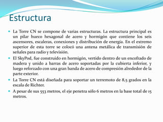 Estructura
 La Torre CN se compone de varias estructuras. La estructura principal es
  un pilar hueco hexagonal de acero y hormigón que contiene los seis
  ascensores, escaleras, conexiones y distribución de energía. En el extremo
  superior de esta torre se colocó una antena metálica de transmisión de
  señales para radio y televisión.
 El SkyPod, fue construido en hormigón, vertido dentro de un encofrado de
  madera y unido a barras de acero soportadas por la cubierta inferior, y
  luego reforzado con una gran banda de acero de compresión alrededor de la
  parte exterior.
 La Torre CN está diseñada para soportar un terremoto de 8,5 grados en la
  escala de Richter.
 A pesar de sus 553 metros, el eje penetra sólo 6 metros en la base total de 15
  metros.
 